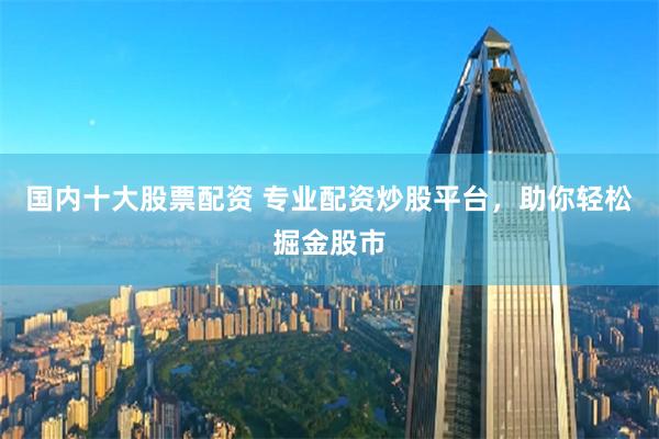 国内十大股票配资 专业配资炒股平台，助你轻松掘金股市