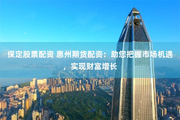 保定股票配资 惠州期货配资：助您把握市场机遇，实现财富增长