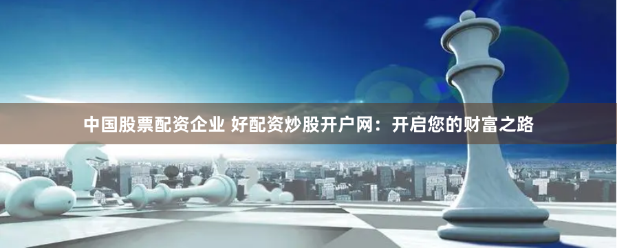 中国股票配资企业 好配资炒股开户网：开启您的财富之路