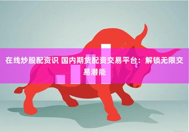 在线炒股配资识 国内期货配资交易平台：解锁无限交易潜能