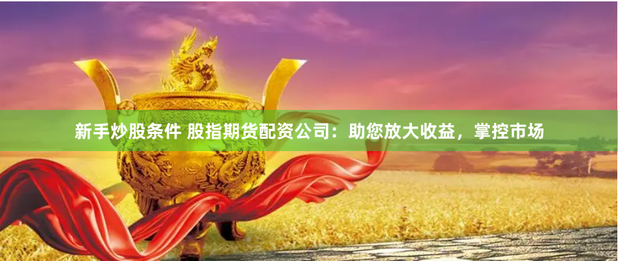 新手炒股条件 股指期货配资公司：助您放大收益，掌控市场