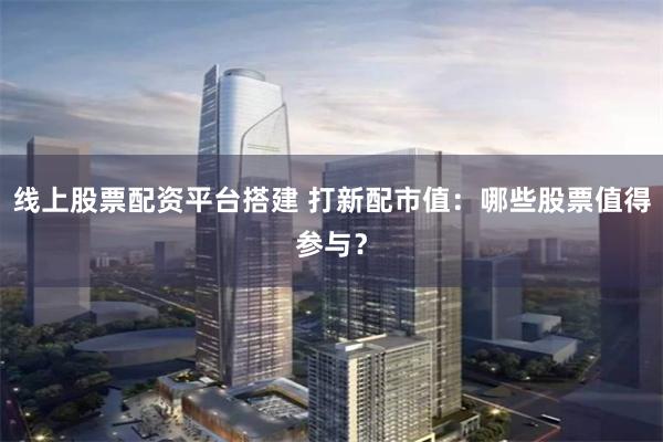 线上股票配资平台搭建 打新配市值：哪些股票值得参与？