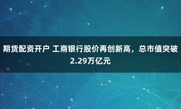 期货配资开户 工商银行股价再创新高，总市值突破2.29万亿元