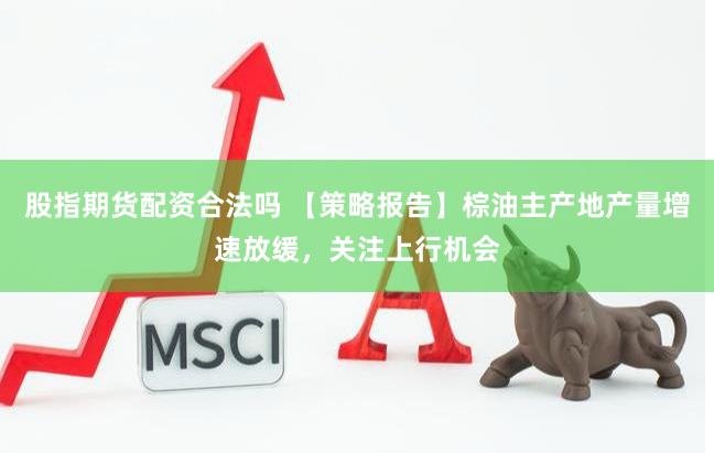 股指期货配资合法吗 【策略报告】棕油主产地产量增速放缓，关注上行机会