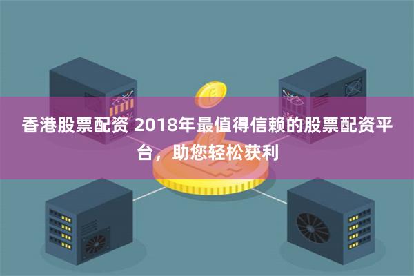 香港股票配资 2018年最值得信赖的股票配资平台，助您轻松获利