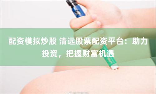 配资模拟炒股 清远股票配资平台：助力投资，把握财富机遇