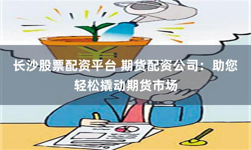 长沙股票配资平台 期货配资公司：助您轻松撬动期货市场
