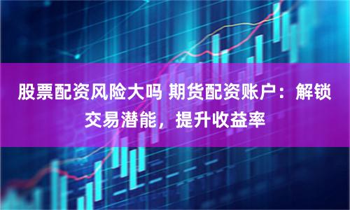 股票配资风险大吗 期货配资账户：解锁交易潜能，提升收益率