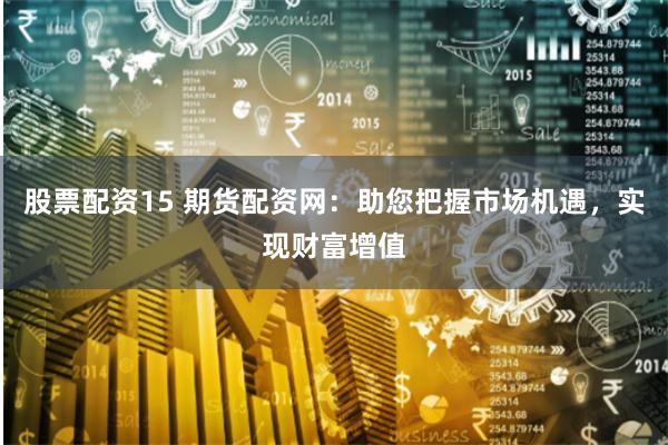 股票配资15 期货配资网:助您把握市场机遇,实现财富增值