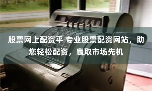 股票网上配资平 专业股票配资网站,助您轻松配资,赢取市场先机