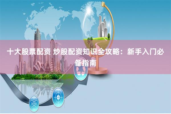 十大股票配资 炒股配资知识全攻略：新手入门必备指南